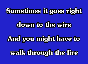 Sometimes it goes right
down to the wire

And you might have to
walk through the fire