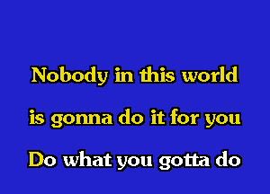 Nobody in this world

is gonna do it for you

Do what you gotta do