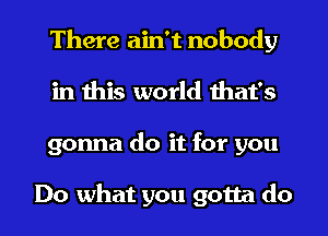 There ain't nobody
in this world that's

gonna do it for you

Do what you gotta do I