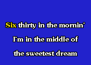 Six thirty in the mornin'
I'm in the middle of

the sweetest dream