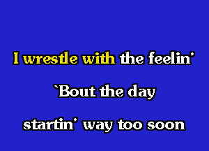 I wrestle with the feelin'
hBout the day

startin' way too soon