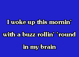 I woke up this mornin'
with a buzz rollin' 'round

in my brain