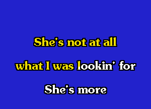 She's not at all

what I was lookin' for

She's more