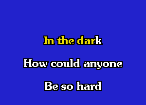 In the dark

How could anyone

Be so hard