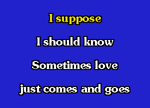 I suppose
lshould know

Sometimes love

just comes and goae