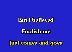 But I believed

Foolish me

just comes and goae