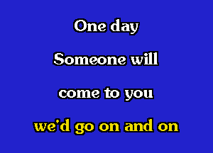 One day
Someone will

come to you

we'd go on and on