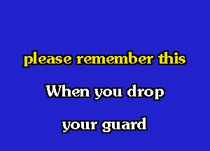 please remember this

When you drop

your guard