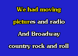 We had moving
pictures and radio

And Broadway

country rock and roll I