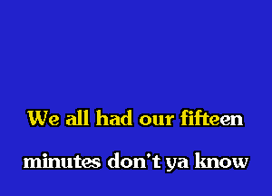 We all had our fifteen

minutas don't ya know