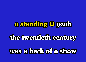 a standing 0 yeah
the twentieth century

was a heck of a show