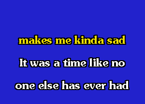 makes me kinda sad
It was a time like no

one else has ever had