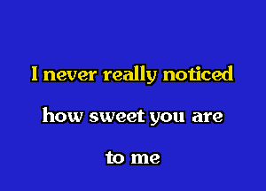 lnever really noticed

how sweet you are

to me