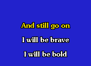 And still go on

I will be brave

I will be bold