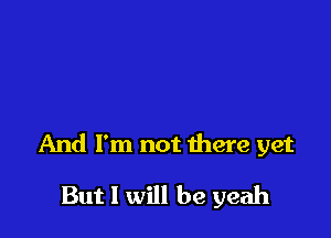 And I'm not there yet

But I will be yeah