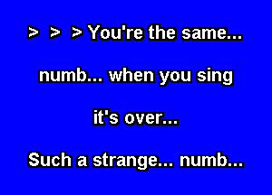 za p You're the same...

numb... when you sing

it's over...

Such a strange... numb...