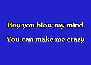 Boy you blow my mind

You can make me crazy