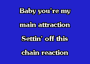 Baby you're my

main attraction
Settin' off this

chain reaction