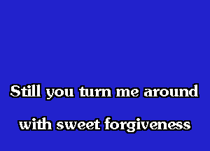 Still you turn me around

with sweet forgiveness