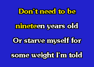 Don't need to be
nineteen years old
0r starve myself for

some weight I'm told