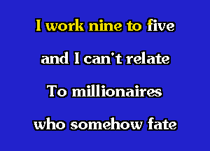 I work nine to five
and 1 can't relate

To millionairw

who somehow fate l