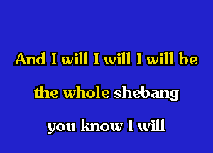 And I will I will I will be

the whole shebang

you lmow I will