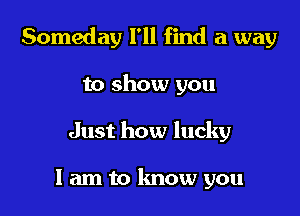 Someday I'll find a way

to show you
Just how lucky

I am to know you