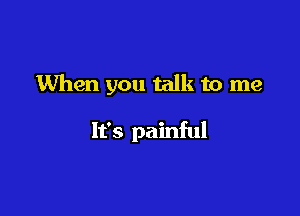 When you talk to me

It's painful