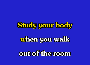 Study your body

when you walk

out of the room