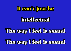 It can't just be
intellectual
The way I feel is sexual

The way I feel is sexual