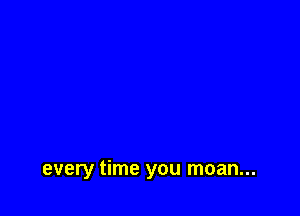 every time you moan...