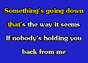 Something's going down
that's the way it seems
If nobody's holding you

back from me