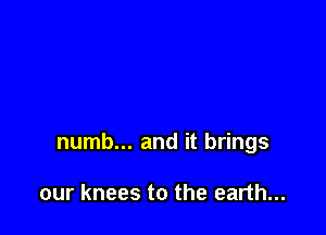 numb... and it brings

our knees to the earth...