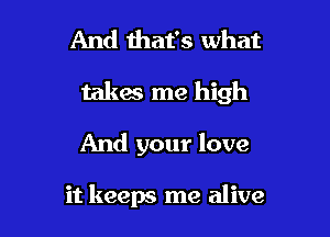 And that's what

takes me high

And your love

it keeps me alive