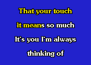 That your touch
it means so much

It's you I'm always

thinking of