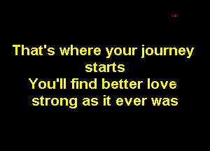 That's where your journey
starts

You'll find better love
strong as it ever was