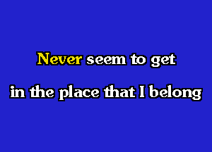 Never seem to get

in the place that I belong