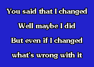 You said that I changed
Well maybe I did
But even if I changed

what's wrong with it