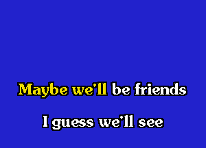 Maybe we'll be friends

I guess we'll see