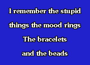 I remember the stupid
things the mood rings
The bracelets

and the beads