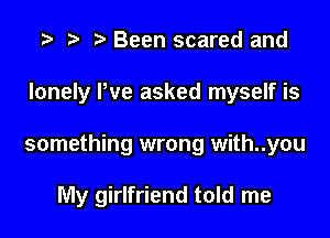 t) Been scared and
lonely We asked myself is

something wrong with..you

My girlfriend told me