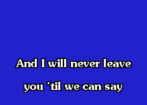 And I will never leave

you 'til we can say