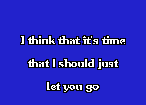 lthink that it's time

that I should just

let you go