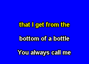 that I get from the

bottom of a bottle

You always call me
