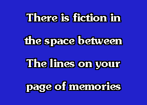 There is ficiion in
1he space between

The lines on your

page of memories I