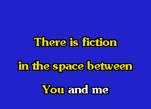 There is fiction

in the space between

You and me