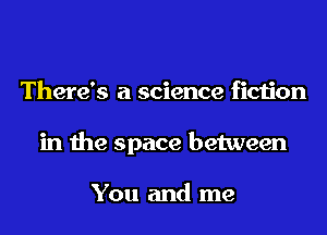 There's a science fiction
in the space between

You and me
