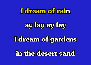 I dream of rain
ay lay ay lay

I dream of gardens

in the daert sand I