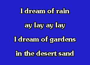 I dream of rain
ay lay ay lay

I dream of gardens

in the daert sand I