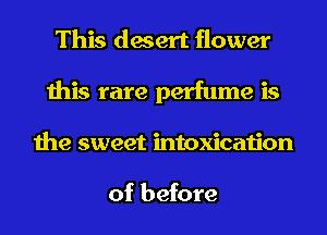 This desert flower
this rare perfume is
the sweet intoxication

of before